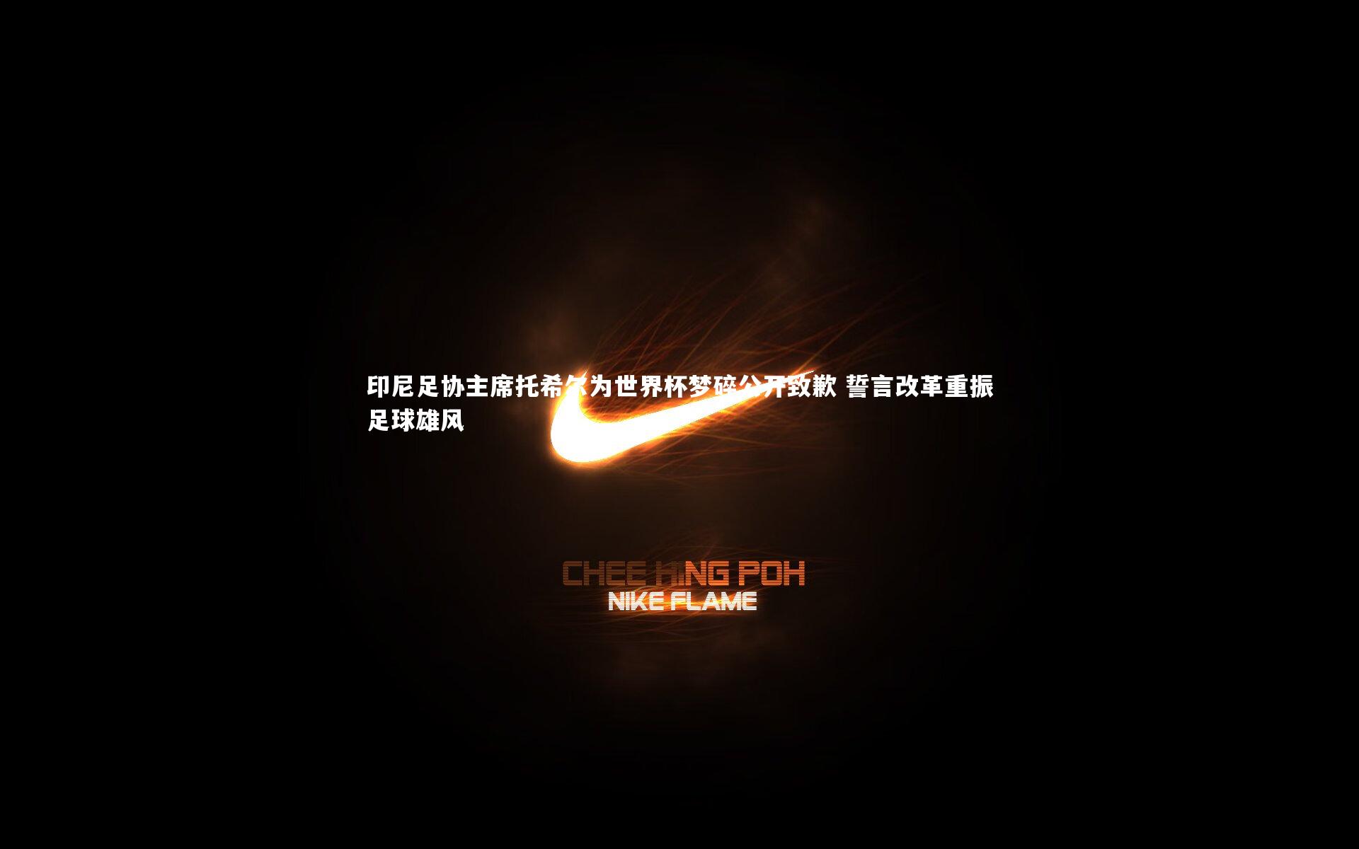 印尼足协主席托希尔为世界杯梦碎公开致歉 誓言改革重振足球雄风